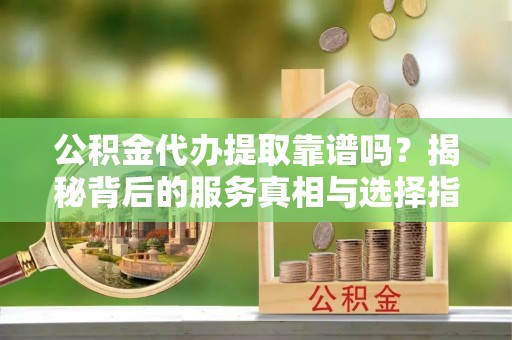 五常公积金代办提取靠谱吗？揭秘背后的服务真相与选择指南