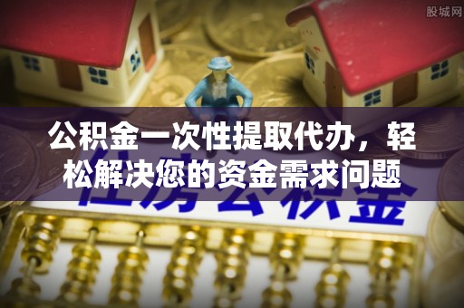 五常公积金一次性提取代办，轻松解决您的资金需求问题