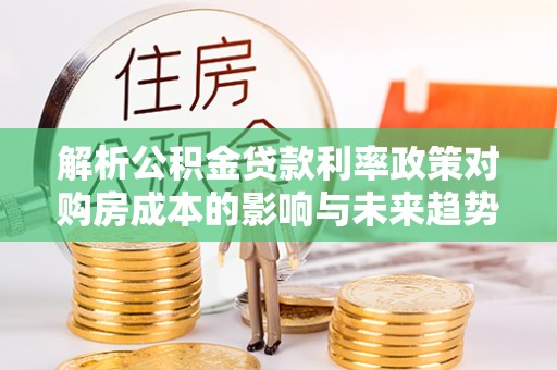 五常解析公积金贷款利率政策对购房成本的影响与未来趋势