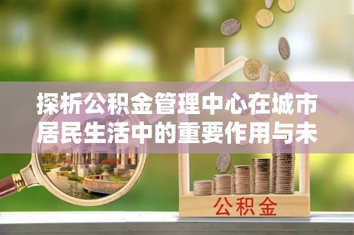 五常探析公积金管理中心在城市居民生活中的重要作用与未来发展趋势