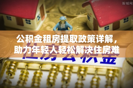 五常公积金租房提取政策详解，助力年轻人轻松解决住房难题
